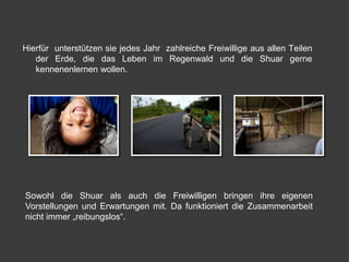 Hierfür unterstützen sie jedes Jahr zahlreiche Freiwillige aus allen Teilen
   der Erde, die das Leben im Regenwald und die Shuar gerne
   kennenenlernen wollen.




Sowohl die Shuar als auch die Freiwilligen bringen ihre eigenen
Vorstellungen und Erwartungen mit. Da funktioniert die Zusammenarbeit
nicht immer „reibungslos“.
 
