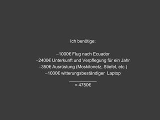 Ich benötige:

         1000€ Flug nach Ecuador
2400€ Unterkunft und Verpflegung für ein Jahr
 350€ Ausrüstung (Moskitonetz, Stiefel, etc.)
    1000€ witterungsbeständiger Laptop
               ___________
                 = 4750€
 