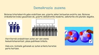 Demokrazia zuzena
Boterea bitartekaririk gabe erabiltzen zen, gizarte zahar batzuetan existitu zen. Boterea
ordezkarien bidez gauzatzen da, gizarte demokratiko moderno, askotariko eta pluralei dagokie.
Herritarrek erabakitzen zuten zer zen onena
komunitatearentzat, plaza publikoan bilduta.
Hala ere, biztanle gehienek ez zuten ariketa horietan
parte hartzen.
 
