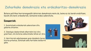 Zeharkako demokrazia eta ordezkaritza-demokrazia
Botere politikoa herriarengandik datorren demokrazia mota da, baina ez du berak erabiltzen,
baizik eta bere ordezkariek, botoaren bidez aukeratuta.
Ezaugarriak:
1. Sozietateak ordezkariak aukeratzen ditu
goberna ditzaten.
2. Ideologia desberdinak elkarrekin bizi dira
gizartean, eta boterea eskuratzeko lehian ari dira.
3. Herritarrek askatasunean goza dezakete beren
bizitza pribatua, Estatuak esku hartzeko beldurrik
gabe.
 
