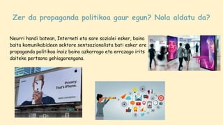 Zer da propaganda politikoa gaur egun? Nola aldatu da?
Neurri handi batean, Interneti eta sare sozialei esker, baina
baita komunikabideen sektore sentsazionalista bati esker ere
propaganda politikoa inoiz baino azkarrago eta errazago irits
daiteke pertsona gehiagorengana.
 