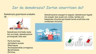 Zer da demokrazia? Zertan oinarritzen da?
Demokrazia gizartearen erabakia
da.
Demokraziaren ezaugarria nagusia: demokrazian legeak
eta arauak, hain zuzen ere, biziko, beteko eta
babestuko dituzten pertsonek berek eraikitzen edo
eraldatzen dituztela.
Demokrazia bizitzeko modu
bat ere bada, demokraziaren
printzipioak, hala nola:
·Parte-hartzea
·Antolaketa soziala
·Elkartasuna
·Aniztasunarekiko errespetua
·Berdintasuna
·Ekitatea
 
