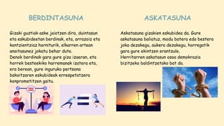 Gizaki guztiak aske jaiotzen dira, duintasun
eta eskubideetan berdinak, eta, arrazoiz eta
kontzientziaz horniturik, elkarren artean
anaitasunez jokatu behar dute.
Denok berdinak gara gure giza izaeran, eta
horrek besteekiko harremanak izatera eta,
era berean, gure inguruko pertsona
bakoitzaren eskubideak errespetatzera
konprometitzen gaitu.
Askatasuna gizakien eskubidea da. Gure
askatasuna baliatuz, modu batera edo bestera
joka dezakegu, aukera dezakegu, horregatik
gara gure ekintzen erantzule.
Herritarren askatasun osoa demokrazia
bizitzeko baldintzetako bat da.
BERDINTASUNA ASKATASUNA
 