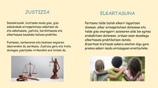 Demokraziak, bizitzeko modu gisa, giza
eskubideak errespetatzea eskatzen du
eta askatasuna, justizia, berdintasuna eta
elkartasuna bezalako balioen praktika.
Funtsean, norberaren eta besteen ongiaren
desirarekin du zerikusia. Justizia gero eta tratu
duinagoa jasotzeko irrikarekin ere lotzen da.
Pertsona talde batek elkarri laguntzen
dionean, elkar errespetatzen dutenean eta
talde gisa onuragarri zaienaren alde lan egitea
erabakitzen dutenean, orduan esan dezakegu
elkartasuna praktikatzen dutela.
Gizartean bizitzeak aukera ematen digu gure
premia askori modu errazagoan erantzuteko.
JUSTIZIA ELKARTASUNA
 