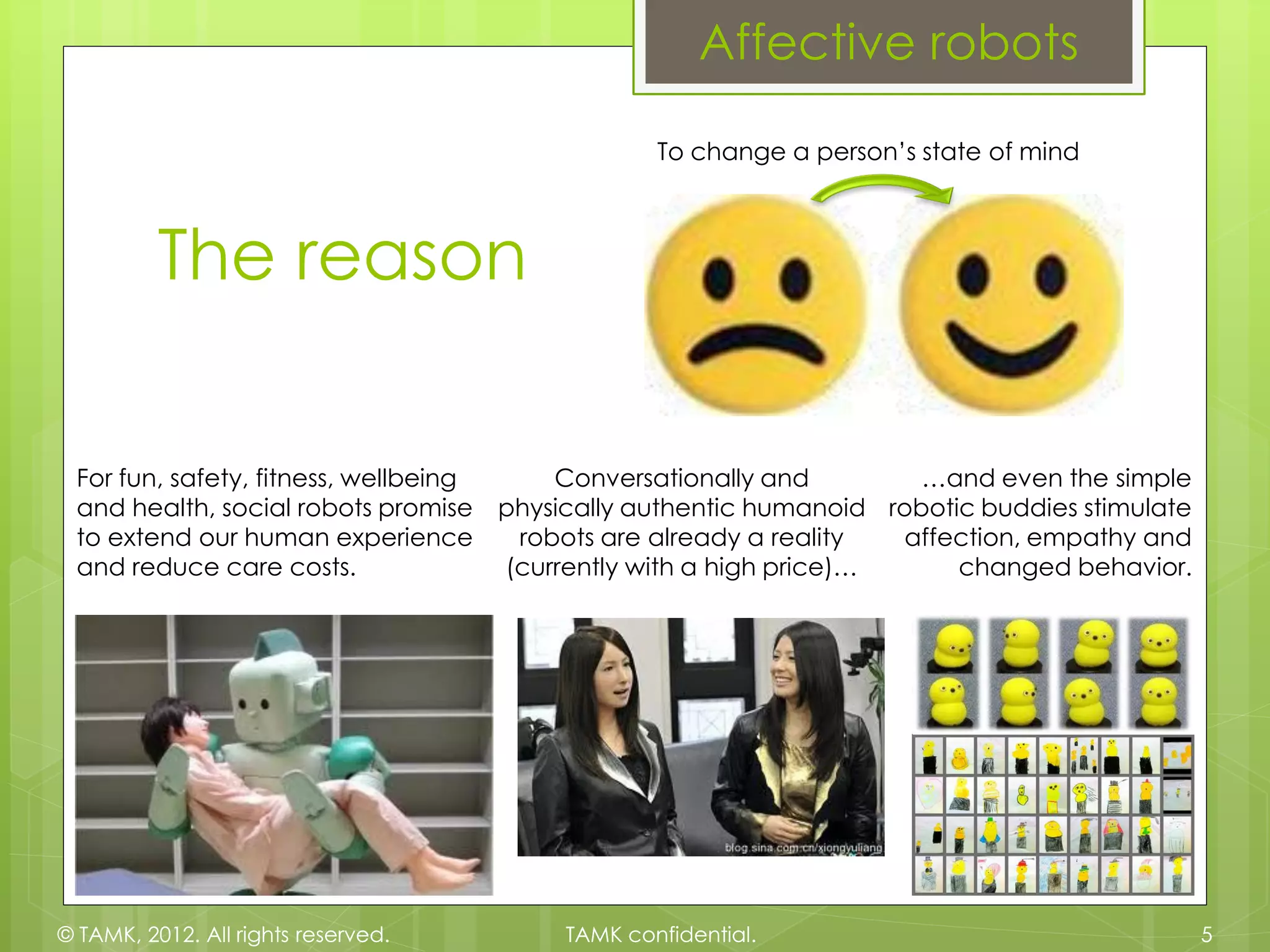 Affective robots

                                                    To change a person’s state of mind



          The reason

 For fun, safety, fitness, wellbeing       Conversationally and         …and even the simple
 and health, social robots promise     physically authentic humanoid robotic buddies stimulate
 to extend our human experience         robots are already a reality  affection, empathy and
 and reduce care costs.                (currently with a high price)…      changed behavior.




© TAMK, 2012. All rights reserved.          TAMK confidential.                                   5
 