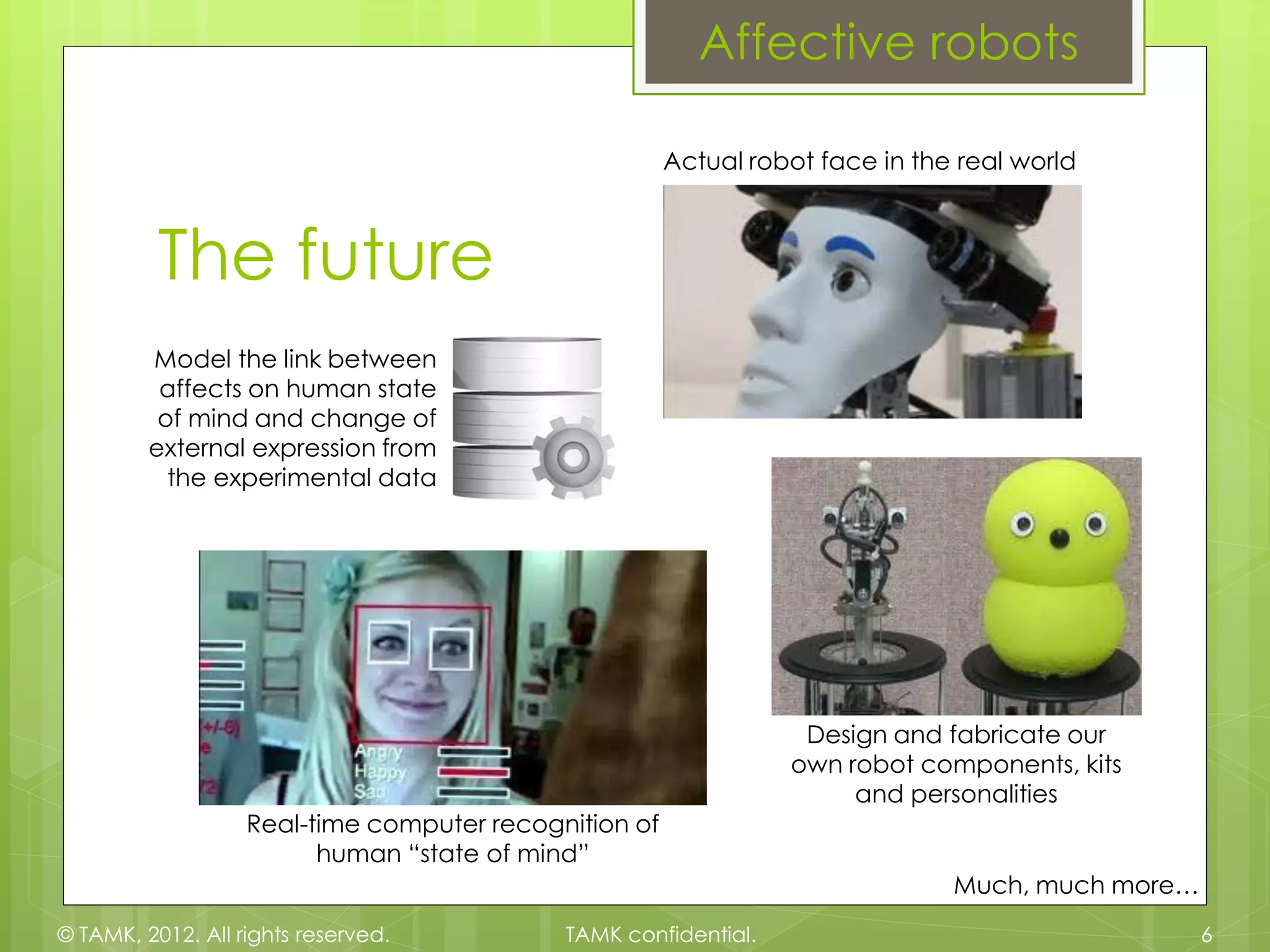Affective robots

                                                       Actual robot face in the real world



          The future
         Model the link between
          affects on human state
          of mind and change of
         external expression from
           the experimental data




                                                                  Design and fabricate our
                                                                 own robot components, kits
                                                                      and personalities
                   Real-time computer recognition of
                         human “state of mind”
                                                                               Much, much more…
© TAMK, 2012. All rights reserved.          TAMK confidential.                                    6
 