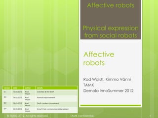 Affective robots


                                                                             Physical expression
                                                                             from social robots


                                                                             Affective
                                                                             robots

                                                                             Rod Walsh, Kimmo Vänni
                                                                             TAMK
version   date         author   details

0.1       12.03.2012   Rod      Created & first draft                        Demola InnoSummer 2012
                       Walsh
0.2       14.03.2012   Rod      Format improvement
                       Walsh
0.3       15.03.2012   Rod      Draft content completed
                       Walsh
0.4       02.05.2012   Rod      Smart Cab combination slide added
                       Walsh

      © TAMK, 2012. All rights reserved.                            TAMK confidential.                1
 