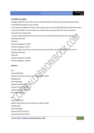 © 2014-2015 CCIEREALLABWORKBOOK.COM
October 10,
2014
© 2014-2015 CCIEREALLABWORKBOOK.COM 10
2.2 EIGRP in AS 34567
Configure EIGRP for ipv4 in the new York office(AS 34567) according to the following requirements
• The EIGRP autonomous system 34567
• The interface loopback 0 on each router must be seen as an internal EIGRP prefix by all other routers
• Ensure the EIGRP is not running on any interface that is facing another AS use any method to
accomplish this requirement
• Using a single command on one switch only ensure the R8 install two equal-cost route for the
following three path
VLAN 411
interface loopback 0 at SW4
interface loopback 0 at R11
• Using a single command on one switch only ensure the R9 install two equal-cost route for the
following three path
VLAN 310
interface loopback 0 at SW3
interface loopback 0 at R10
Solution:
R8:
router EIGRP CCIE
address-family ipv4 unicast autonomous-system 34567
topology base
exit-af-topology
network 123.8.8.8 0.0.0.0
network 123.10.2.10.0.0.0
network 123.10.2. .5 0.0.0.0
exit-address-family
R9:
router EIGRP CCIE
address-family ipv4 unicast autonomous-system 34567
topology base
exit-af-topology
network 123.9.9.9 0.0.0.0
network 123.10.2.2 0.0.0.0
 