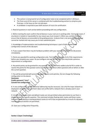 © 2014-2015 CCIEREALLABWORKBOOK.COM
October 10,
2014
© 2014-2015 CCIEREALLABWORKBOOK.COM 3
• This section is comprised of set of configuration tasks to be completed within 5.30 hours.
• The final score of this secion is combined with the troubleshooting section to comprise your
final pass or fail staus on the ccie lab exam
• A candidate is required to pass both sections of cisco ccie certification.
1. Read all questions in each section before proceeding with any configuration .
2. Before starting the exam confirm that all devices in your rack are in working order. During the exam, if
any device is locked or inaccessible for any reason you must recover it. When you comlete the exam
ensure that all devices are accessible to the grading proctor. A device that is not accessible for grading
cannot be marked and may cause you to lose substantial point.
3. Knowledge of implementation and troubleshooting techniques is part of skills tested in the
configuration section of the lab exam.
4. If you suspect that there may be hardware problem with your equipment contact the lab proctor
immediately
5. Points are awarded for working configuration only. Test the functionality of all of the requirements
before you complete your exam. As you configure one part of the exam you may break a previous
requirement or configuration.
6. No partial points can be granted for any question. All requirements nedde to be full fill in order to
receive the points for the question some requiremnts depend on other questions eith er before or after
the current question.
7. You will be presented with preconfiguration Routers and switches. Do not change the following
configuration on the device.
Hostname
Enable password ‘’cisco’’
Console line configuration
8. In any configuration where additional addressing may be necessary. Use only the major network as
displayed in diagram 1. Ensure that it does not conflict with a network that is already used in your
network.
9. Unicast or multicast static and default routes are not permitted unless permission to use them is
directly stated in a specific question. This restricted includes floating static routes and those routes
that were generated by a routing protocol routes to null 0 that are generated as a result of a dynamic
routing protocol solution are permitted.
10. Save your configuration frequently.
Section 1 (layer 2 technology)
 