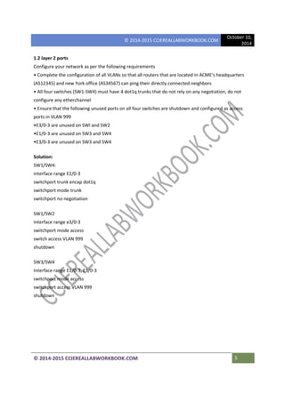 © 2014-2015 CCIEREALLABWORKBOOK.COM
October 10,
2014
© 2014-2015 CCIEREALLABWORKBOOK.COM 5
1.2 layer 2 ports
Configure your network as per the following requirements
• Complete the configuration of all VLANs so that all routers that are located in ACME's headquarters
(AS12345) and new York office (AS34567) can ping their directly connected neighbors
• All four switches (SW1-SW4) must have 4 dot1q trunks that do not rely on any negotiation, do not
configure any etherchannel
• Ensure that the following unused ports on all four switches are shutdown and configured as access
ports in VLAN 999
•E3/0-3 are unused on SWl and SW2
•E1/0-3 are unused on SW3 and SW4
•E3/0-3 are unused on SW3 and SW4
Solution:
SW1/SW4:
interface range E2/0-3
switchport trunk encap dot1q
switchport mode trunk
switchport no negotiation
SW1/SW2
interface range e3/0-3
switchport mode access
switch access VLAN 999
shutdown
SW3/SW4
Interface range E1/0-3, E3/0-3
switchport mode access
switchport access VLAN 999
shutdown
 