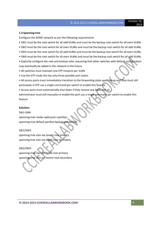 © 2014-2015 CCIEREALLABWORKBOOK.COM
October 10,
2014
© 2014-2015 CCIEREALLABWORKBOOK.COM 6
1.3 Spanning-tree
Configure the ACME network as per the following requirements
• SW1 must be the root switch for all odd VLANs and must be the backup root switch for all even VLANs
• SW2 must be the root switch for all even VLANs and must be the backup root switch for all odd VLANs
• SW3 must be the root switch for all odd VLANs and must be the backup root switch for all even VLANs
• SW4 must be the root switch for all even VLANs and must be the backup root switch for all odd VLANs
• Explicitly configure the root and backup roles ,assuming that other switches with default configuration
may eventually be added in the network in the future
• All switches must maintain one STP instance per VLAN
• Use the STP mode the has only three possible port states
• All access ports must immediately transition to the forwarding state upon linkup and they must still
participate in STP use a single command per switch to enable this feature
• Access ports must automatically shut down if they receive any bpdu and an
administrator must still manually re-enable the port use a single command per switch to enable this
feature
Solution:
SW1-SW4:
spanning-tree mode rapld-pvst+ portfast
spanning-tree default portfast bpduguard default
SW1/SW3:
spanning-tree vlan xxx (even) root primary
spanning-tree vlan xxx (odd) root secondary
SW2/SW4:
spanning-tree vlan xxx (odd) root primary
spanning-tree vlan xxx (even) root secondary
 