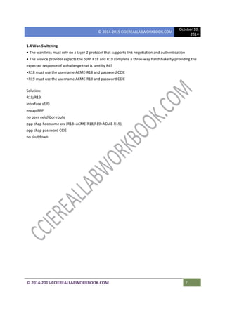© 2014-2015 CCIEREALLABWORKBOOK.COM
October 10,
2014
© 2014-2015 CCIEREALLABWORKBOOK.COM 7
1.4 Wan Switching
• The wan links must rely on a layer 2 protocol that supports link negotiation and authentication
• The service provider expects the both R18 and R19 complete a three-way handshake by providing the
expected response of a challenge that is sent by R63
•R18 must use the username ACME-R18 and password CCIE
•R19 must use the username ACME-R19 and password CCIE
Solution:
R18/R19:
interface s1/0
encap PPP
no peer neighbor-route
ppp chap hostname xxx (R18=ACME-R18,R19=ACME-R19)
ppp chap password CCIE
no shutdown
 
