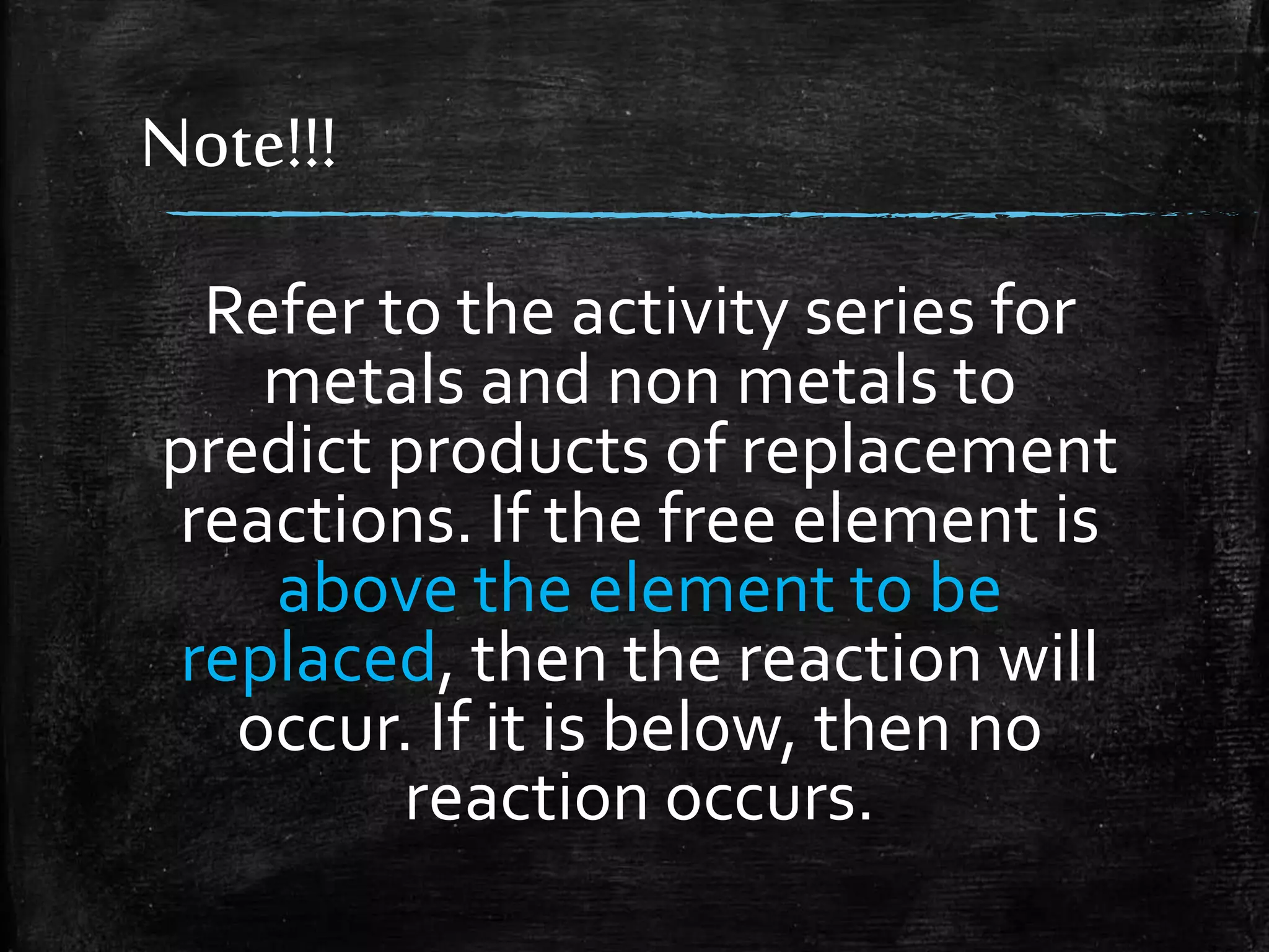 Note!!!
Refer to the activity series for
metals and non metals to
predict products of replacement
reactions. If the free element is
above the element to be
replaced, then the reaction will
occur. If it is below, then no
reaction occurs.

 