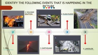 1. FIRE
2. VOLCANIC
ERUPTION
3. EARTHQUAKE
4. FLASH FLOOD
5. LANDSLIDE
IDENTIFY THE FOLLOWING EVENTS THAT IS HAPPENING IN THE
PICTURE
 