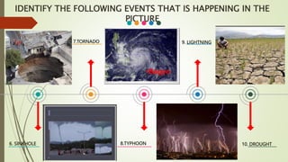 6. SINKHOLE
7.TORNADO
8.TYPHOON
9. LIGHTNING
10. DROUGHT
IDENTIFY THE FOLLOWING EVENTS THAT IS HAPPENING IN THE
PICTURE
 