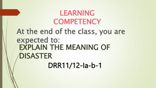 At the end of the class, you are
expected to:
LEARNING
COMPETENCY
EXPLAIN THE MEANING OF
DISASTER
DRR11/12-Ia-b-1
 