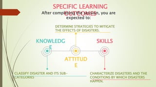 KNOWLEDG
E
CLASSIFY DISASTER AND ITS SUB-
CATEGORIES
ATTITUD
E
DETERMINE STRATEGIES TO MITIGATE
THE EFFECTS OF DISASTERS.
SKILLS
CHARACTERIZE DISASTERS AND THE
CONDITIONS BY WHICH DISASTERS
HAPPEN.
SPECIFIC LEARNING
OUTCOMES
After completing the session, you are
expected to:
 