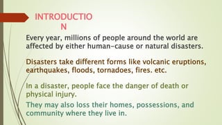 INTRODUCTIO
N
Every year, millions of people around the world are
affected by either human-cause or natural disasters.
Disasters take different forms like volcanic eruptions,
earthquakes, floods, tornadoes, fires. etc.
In a disaster, people face the danger of death or
physical injury.
They may also loss their homes, possessions, and
community where they live in.
 