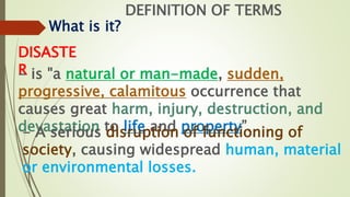 DEFINITION OF TERMS
What is it?
DISASTE
R
- is "a natural or man-made, sudden,
progressive, calamitous occurrence that
causes great harm, injury, destruction, and
devastation to life and property”.
- A serious disruption of functioning of
society, causing widespread human, material
or environmental losses.
 