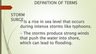 DEFINITION OF TERMS
STORM
SURGE
- Is a rise in sea level that occurs
during intense storms like typhoons.
- The storms produce strong winds
that push the water into shore,
which can lead to flooding.
 
