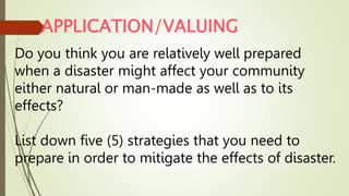 APPLICATION/VALUING
Do you think you are relatively well prepared
when a disaster might affect your community
either natural or man-made as well as to its
effects?
List down five (5) strategies that you need to
prepare in order to mitigate the effects of disaster.
 