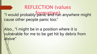 REFLECTION (values
formation)
“I would probably panic and run anywhere might
cause other people panic too.”
Also.. “I might be in a position where it is
vulnerable for me to be get hit by debris from
above”
 