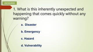 1. What is this inherently unexpected and
happening that comes quickly without any
warning?
a. Disaster
b. Emergency
c. Hazard
d. Vulnerability
KNOWLEDGE
 