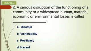 2. A serious disruption of the functioning of a
community or a widespread human, material,
economic or environmental losses is called
_____________________ .
a. Disaster
b. Vulnerability
c. Resiliency
d. Hazard
KNOWLEDGE
 