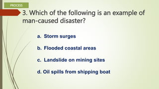 3. Which of the following is an example of
man-caused disaster?
a. Storm surges
b. Flooded coastal areas
c. Landslide on mining sites
d. Oil spills from shipping boat
PROCESS
 
