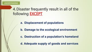 4.Disaster frequently result in all of the
following EXCEPT
UNDERSTANDING
a. Displacement of populations
b. Damage to the ecological environment
c. Destruction of a population’s homeland
d. Adequate supply of goods and services
 