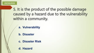 5. It is the product of the possible damage
caused by a hazard due to the vulnerability
within a community.
a. Vulnerability
b. Disaster
c. Disaster Risk
d. Hazard
KNOWLEDGE
 