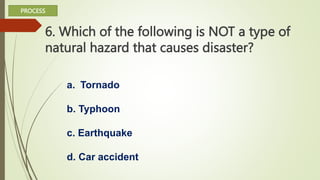 6. Which of the following is NOT a type of
natural hazard that causes disaster?
a. Tornado
b. Typhoon
c. Earthquake
d. Car accident
PROCESS
 