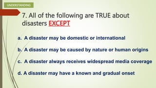 7. All of the following are TRUE about
disasters EXCEPT
a. A disaster may be domestic or international
b. A disaster may be caused by nature or human origins
c. A disaster always receives widespread media coverage
d. A disaster may have a known and gradual onset
UNDERSTANDING
 