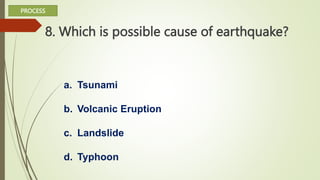 8. Which is possible cause of earthquake?
a. Tsunami
b. Volcanic Eruption
c. Landslide
d. Typhoon
PROCESS
 