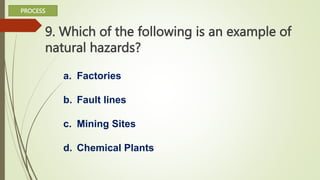 9. Which of the following is an example of
natural hazards?
a. Factories
b. Fault lines
c. Mining Sites
d. Chemical Plants
PROCESS
 