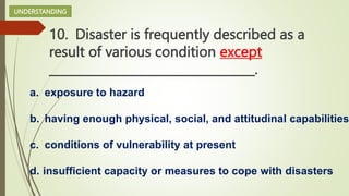 10. Disaster is frequently described as a
result of various condition except
__________________________________.
a. exposure to hazard
b. having enough physical, social, and attitudinal capabilities
c. conditions of vulnerability at present
d. insufficient capacity or measures to cope with disasters
UNDERSTANDING
 