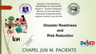 CHAPEL JUN M. PACIENTE
Republic of the Philippines
DEPARTMENT OF EDUCATION
Region X – Northern Mindanao
Division of Lanao del Norte
Pagayawan Integrated School
Pagayawan, Bacolod, Lanao del Norte
Disaster Readiness
and
Risk Reduction
 
