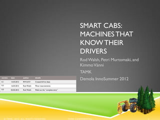 SMART CABS:
                                                                              MACHINES THAT
                                                                              KNOW THEIR
                                                                              DRIVERS
                                                                              Rod Walsh, Petri Murtomaki, and
                                                                              Kimmo Vänni
                                                                              TAMK
version

0.1
           date

           15.03.2012
                        author

                        RW & KV
                                    details

                                    Created & first ideas
                                                                              Demola InnoSummer 2012
0.2        16.03.2012   Rod Walsh   Minor improvements
0.3        02.05.2012   Rod Walsh   Filled out the “complete story”




      © TAMK, 2012. ALL RIGHTS RESERVED.                              TAMK CONFIDENTIAL.                        1
 