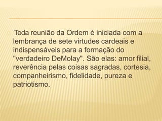 Toda reunião da Ordem é iniciada com a
lembrança de sete virtudes cardeais e
indispensáveis para a formação do
"verdadeiro DeMolay". São elas: amor filial,
reverência pelas coisas sagradas, cortesia,
companheirismo, fidelidade, pureza e
patriotismo.
 