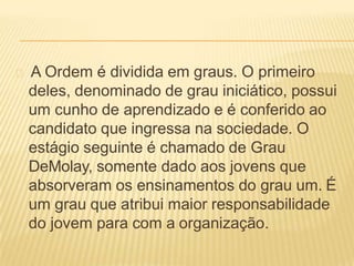 A Ordem é dividida em graus. O primeiro
deles, denominado de grau iniciático, possui
um cunho de aprendizado e é conferido ao
candidato que ingressa na sociedade. O
estágio seguinte é chamado de Grau
DeMolay, somente dado aos jovens que
absorveram os ensinamentos do grau um. É
um grau que atribui maior responsabilidade
do jovem para com a organização.
 