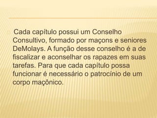 Cada capítulo possui um Conselho
Consultivo, formado por maçons e seniores
DeMolays. A função desse conselho é a de
fiscalizar e aconselhar os rapazes em suas
tarefas. Para que cada capítulo possa
funcionar é necessário o patrocínio de um
corpo maçônico.
 