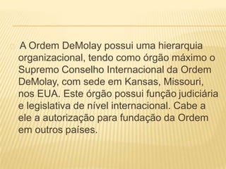 A Ordem DeMolay possui uma hierarquia
organizacional, tendo como órgão máximo o
Supremo Conselho Internacional da Ordem
DeMolay, com sede em Kansas, Missouri,
nos EUA. Este órgão possui função judiciária
e legislativa de nível internacional. Cabe a
ele a autorização para fundação da Ordem
em outros países.
 