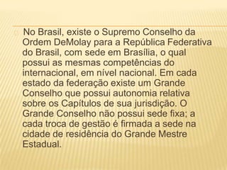 No Brasil, existe o Supremo Conselho da
Ordem DeMolay para a República Federativa
do Brasil, com sede em Brasília, o qual
possui as mesmas competências do
internacional, em nível nacional. Em cada
estado da federação existe um Grande
Conselho que possui autonomia relativa
sobre os Capítulos de sua jurisdição. O
Grande Conselho não possui sede fixa; a
cada troca de gestão é firmada a sede na
cidade de residência do Grande Mestre
Estadual.
 