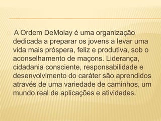 A Ordem DeMolay é uma organização
dedicada a preparar os jovens a levar uma
vida mais próspera, feliz e produtiva, sob o
aconselhamento de maçons. Liderança,
cidadania consciente, responsabilidade e
desenvolvimento do caráter são aprendidos
através de uma variedade de caminhos, um
mundo real de aplicações e atividades.
 