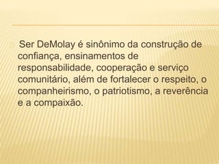 Ser DeMolay é sinônimo da construção de
confiança, ensinamentos de
responsabilidade, cooperação e serviço
comunitário, além de fortalecer o respeito, o
companheirismo, o patriotismo, a reverência
e a compaixão.
 