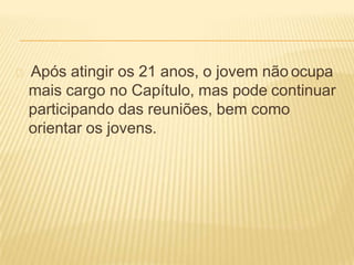 Após atingir os 21 anos, o jovem não ocupa
mais cargo no Capítulo, mas pode continuar
participando das reuniões, bem como
orientar os jovens.
 