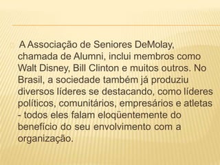 A Associação de Seniores DeMolay,
chamada de Alumni, inclui membros como
Walt Disney, Bill Clinton e muitos outros. No
Brasil, a sociedade também já produziu
diversos líderes se destacando, como líderes
políticos, comunitários, empresários e atletas
- todos eles falam eloqüentemente do
benefício do seu envolvimento com a
organização.
 