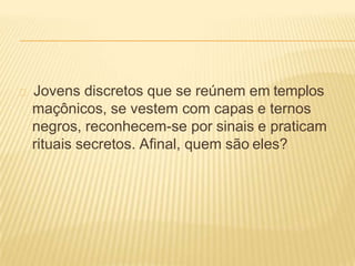 Jovens discretos que se reúnem em templos
maçônicos, se vestem com capas e ternos
negros, reconhecem-se por sinais e praticam
rituais secretos. Afinal, quem são eles?
 