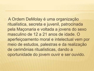 A Ordem DeMolay é uma organização
ritualística, secreta e juvenil, patrocinada
pela Maçonaria e voltada a jovens do sexo
masculino de 12 a 21 anos de idade. O
aperfeiçoamento moral e intelectual vem por
meio de estudos, palestras e da realização
de cerimônias ritualísticas, dando a
oportunidade do jovem ouvir e ser ouvido.
 