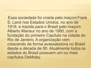 Essa sociedade foi criada pelo maçomFrank
S. Land nos Estados Unidos, no ano de
1919, e trazida para o Brasil pelo maçom
Alberto Mansur no ano de 1980, com a
fundação do primeiro Capítulo na cidade do
Rio de Janeiro. A organização vem
crescendo de forma avassaladora no Brasil
desde a década de 80. Atualmente todos os
estados do Brasil possuem um ou mais
capítulos DeMolay.
 